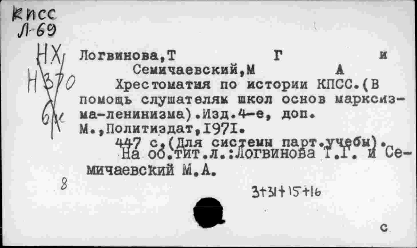 ﻿кнсс
Л 69
X/ Логвинова,Т	Г	и
7	Семичаевский,м	к
и 0 Хрестоматия по истории КПСС.(В * помощь слушателям школ основ марксизму ма-ленинизма).Изд.4-е, доп.
* М.»Политиздат,1971»
ЙМЖЖЛ -Се-мичаевский М.А.
6	М-Н5Ч1ь
с